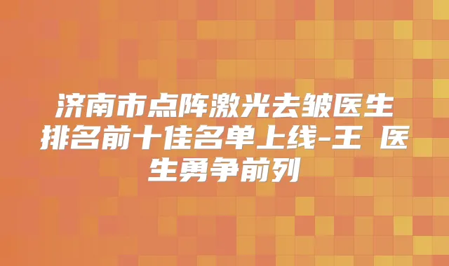 济南市点阵激光去皱医生排名前十佳名单上线-王飏医生勇争前列