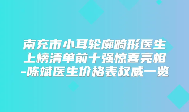 南充市小耳轮廓畸形医生上榜清单前十强惊喜亮相-陈斌医生价格表一览