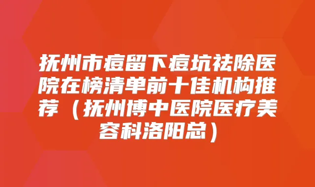 抚州市痘留下痘坑祛除医院在榜清单前十佳机构推荐（抚州博中医院医疗美容科洛阳总）