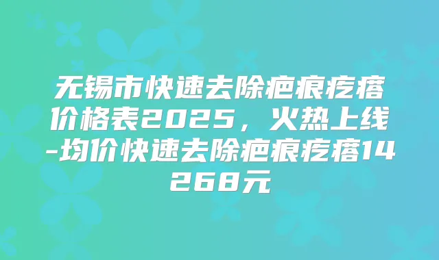 无锡市快速去除疤痕疙瘩价格表2025，火热上线-均价快速去除疤痕疙瘩14268元