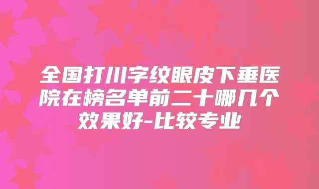 全国打川字纹眼皮下垂医院在榜名单前二十哪几个效果好-比较专业