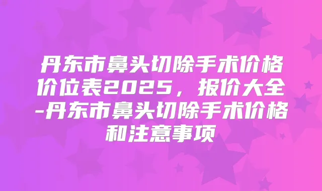 丹东市鼻头切除手术价格价位表2025,报价大全-丹东市鼻头切除手术价格和注意事项