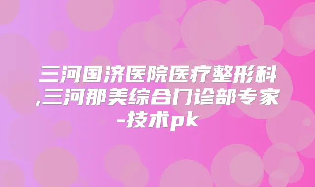 三河国济医院医疗整形科,三河那美综合门诊部专家-技术pk
