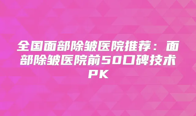 全国面部除皱医院推荐:面部除皱医院前50口碑技术PK