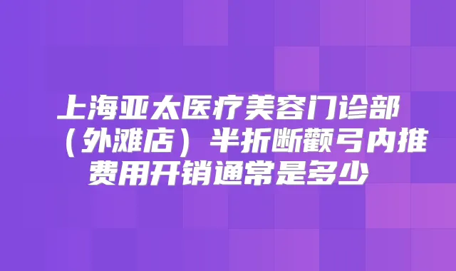上海亚太医疗美容门诊部(外滩店)半折断颧弓内推费用开销通常是多少