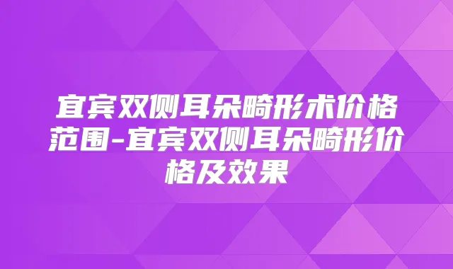 宜宾双侧耳朵畸形术价格范围-宜宾双侧耳朵畸形价格及效果