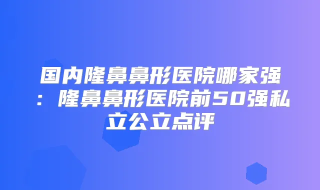国内隆鼻鼻形医院哪家强:隆鼻鼻形医院前50强私立公立点评