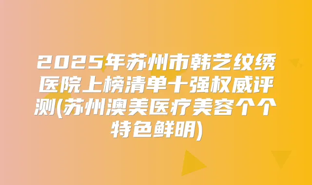2025年苏州市韩艺纹绣医院上榜清单十强评测(苏州澳美医疗美容个个特色鲜明)