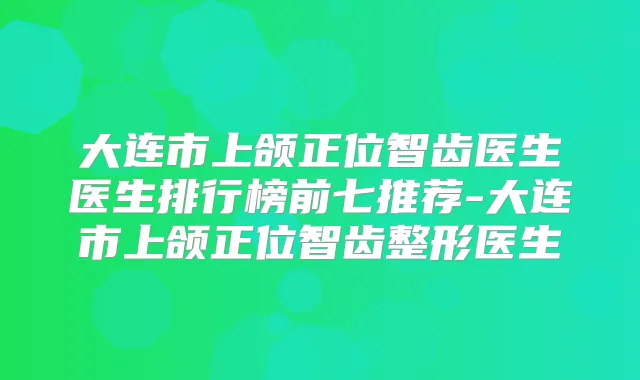 大连市上颌正位智齿医生医生排行榜前七推荐-大连市上颌正位智齿整形医生