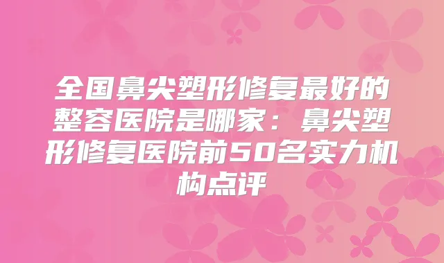 全国鼻尖塑形修复好的整容医院是哪家:鼻尖塑形修复医院前50名实力机构点评