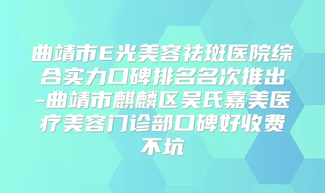 曲靖市E光美容祛斑医院综合实力口碑排名名次推出-曲靖市麒麟区吴氏嘉美医疗美容门诊部口碑好收费不坑