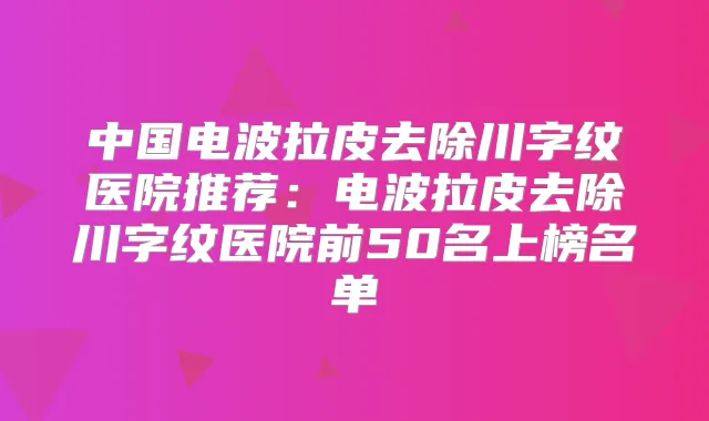 中国电波拉皮去除川字纹医院推荐:电波拉皮去除川字纹医院前50名上榜名单
