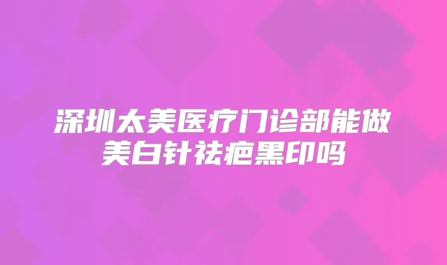 深圳太美医疗门诊部能做美白针祛疤黑印吗