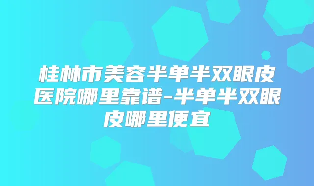 桂林市美容半单半双眼皮医院哪里靠谱-半单半双眼皮哪里便宜