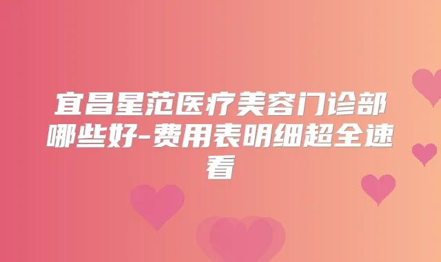 宜昌星范医疗美容门诊部哪些好-费用表明细超全速看