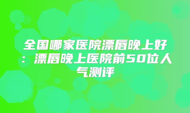 全国哪家医院漂唇晚上好：漂唇晚上医院前50位人气测评