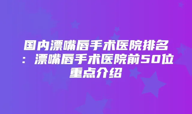 国内漂嘴唇手术医院排名：漂嘴唇手术医院前50位重点介绍