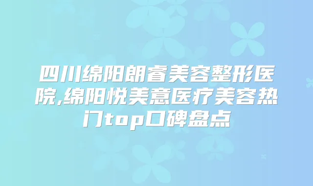 四川绵阳朗睿美容整形医院,绵阳悦美意医疗美容热门top口碑盘点