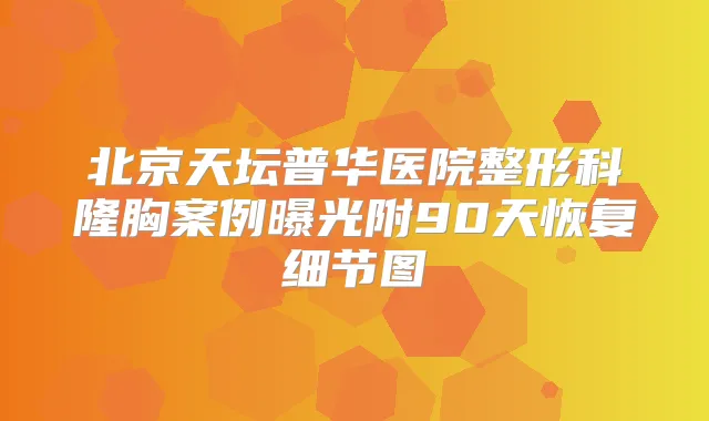 北京天坛普华医院整形科隆胸案例曝光附90天恢复细节图