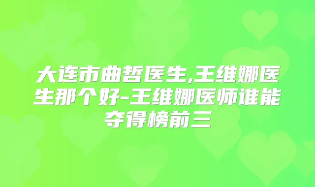 大连市曲哲医生,王维娜医生那个好-王维娜医师谁能夺得榜前三