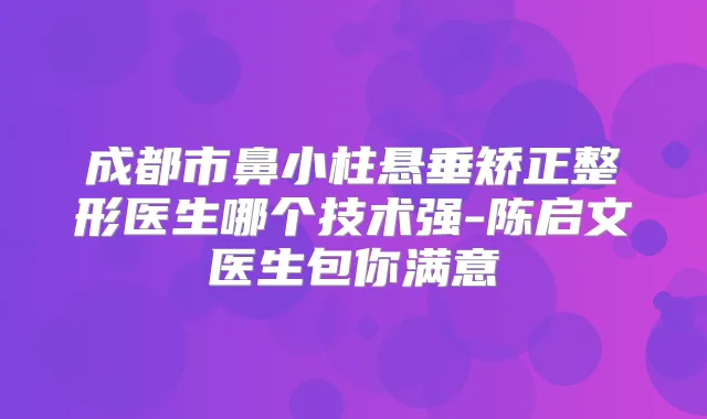 成都市鼻小柱悬垂矫正整形医生哪个技术强-陈启文医生包你满意