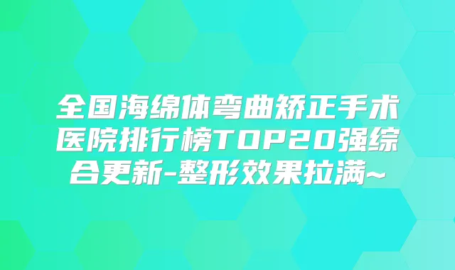 全国海绵体弯曲矫正手术医院排行榜TOP20强综合更新-整形效果拉满~