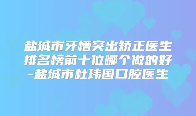 盐城市牙槽突出矫正医生排名榜前十位哪个做的好-盐城市杜玮国口腔医生
