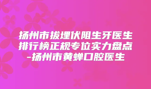 扬州市拔埋伏阻生牙医生排行榜正规专位实力盘点-扬州市黄蝉口腔医生