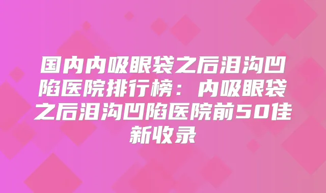 国内内吸眼袋之后泪沟凹陷医院排行榜:内吸眼袋之后泪沟凹陷医院前50佳新收录