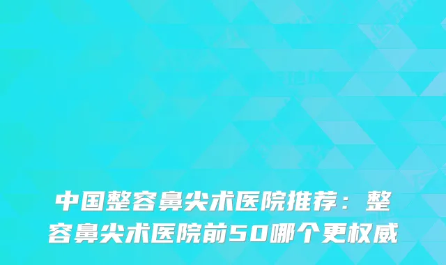 中国整容鼻尖术医院推荐:整容鼻尖术医院前50哪个更