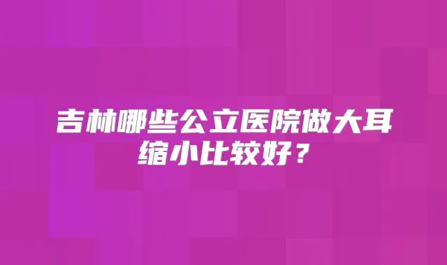 吉林哪些公立医院做大耳缩小比较好?