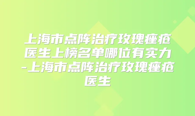 上海市点阵玫瑰痤疮医生上榜名单哪位有实力-上海市点阵玫瑰痤疮医生