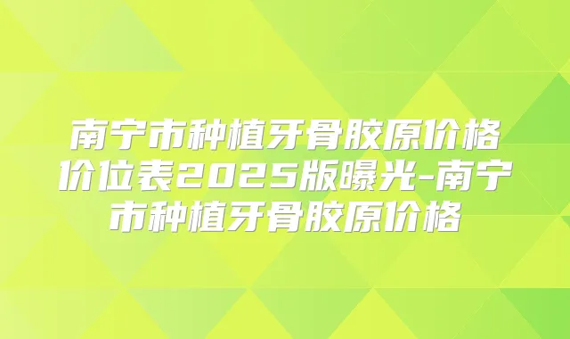 南宁市种植牙骨胶原价格价位表2025版曝光-南宁市种植牙骨胶原价格