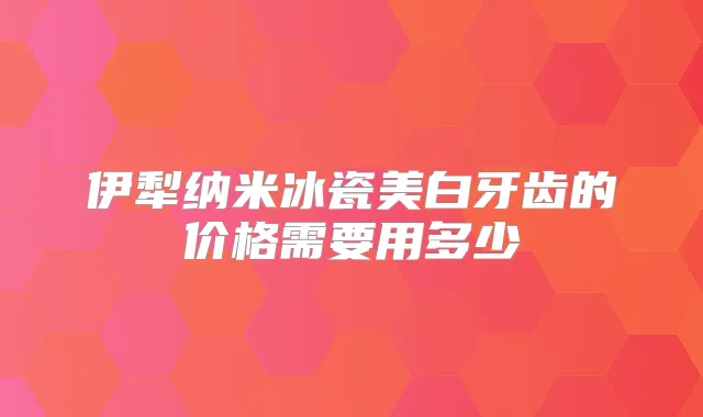 伊犁纳米冰瓷美白牙齿的价格需要用多少