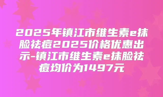 2025年镇江市维生素e抹脸祛痘2025价格优惠出示-镇江市维生素e抹脸祛痘均价为1497元