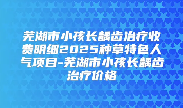 芜湖市小孩长龋齿收费明细2025种草特色人气项目-芜湖市小孩长龋齿价格