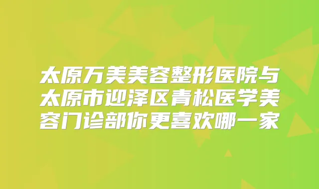 太原万美美容整形医院与太原市迎泽区青松医学美容门诊部你更喜欢哪一家