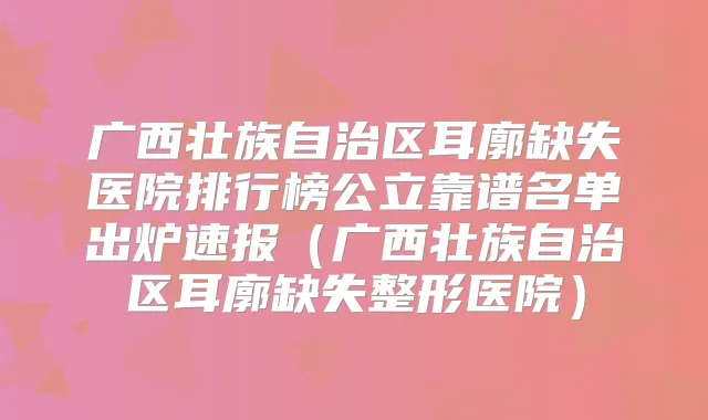 广西壮族自治区耳廓缺失医院排行榜公立靠谱名单出炉速报(广西壮族自治区耳廓缺失整形医院)