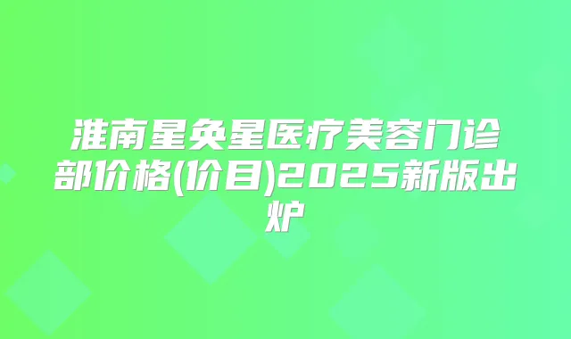 淮南星奂星医疗美容门诊部价格(价目)2025新版出炉