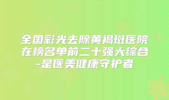 全国彩光去除黄褐斑医院在榜名单前二十强大综合-是医美健康守护者