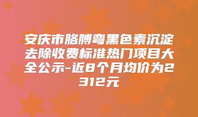 安庆市胳膊弯黑色素沉淀去除收费标准热门项目大全公示-近8个月均价为2312元