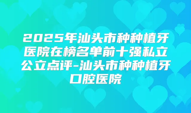 2025年汕头市种种植牙医院在榜名单前十强私立公立点评-汕头市种种植牙口腔医院