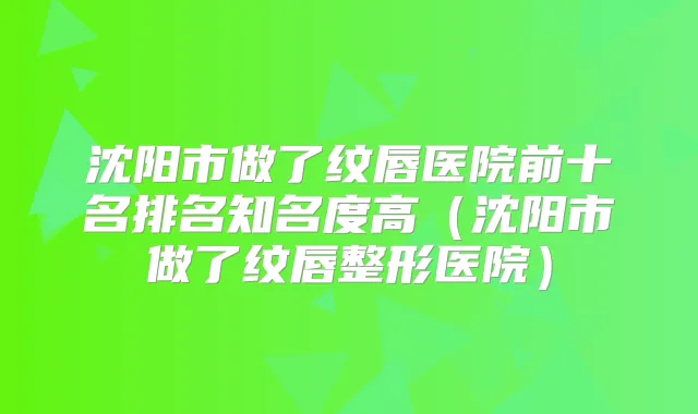 沈阳市做了纹唇医院前十名排名知名度高（沈阳市做了纹唇整形医院）