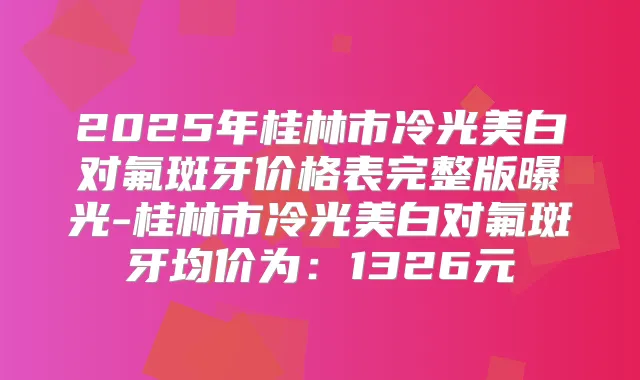 2025年桂林市冷光美白对氟斑牙价格表完整版曝光-桂林市冷光美白对氟斑牙均价为：1326元
