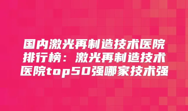 国内激光再制造技术医院排行榜：激光再制造技术医院top50强哪家技术强