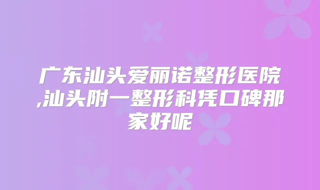 广东汕头爱丽诺整形医院,汕头附一整形科凭口碑那家好呢