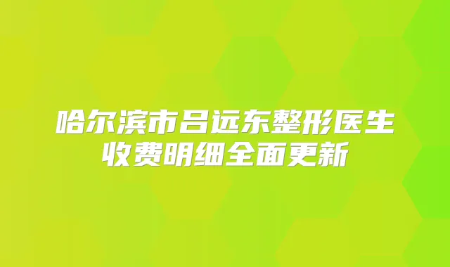 哈尔滨市吕远东整形医生收费明细全面更新