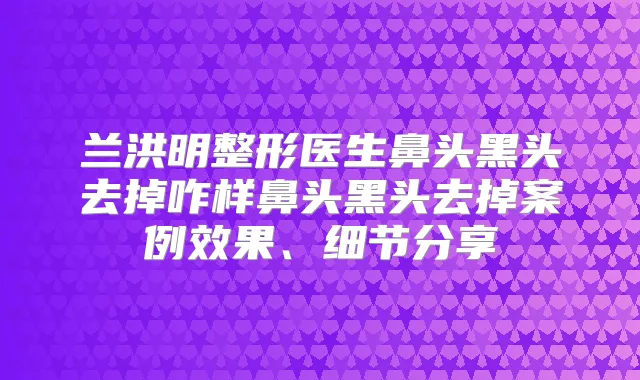 兰洪明整形医生鼻头黑头去掉咋样鼻头黑头去掉案例效果、细节分享
