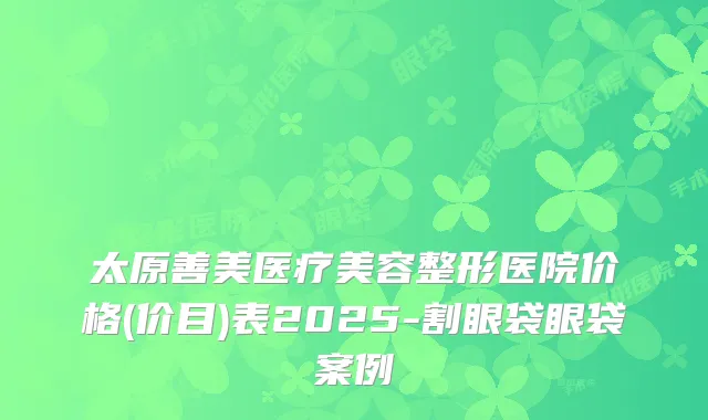 太原善美医疗美容整形医院价格(价目)表2025-割眼袋眼袋案例