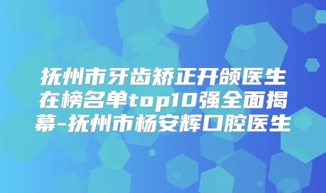 抚州市牙齿矫正开颌医生在榜名单top10强全面揭幕-抚州市杨安辉口腔医生